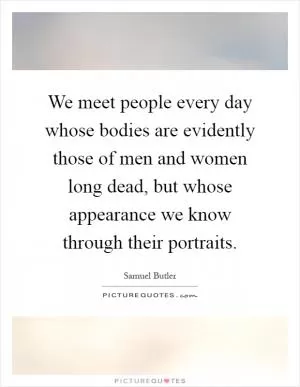 We meet people every day whose bodies are evidently those of men and women long dead, but whose appearance we know through their portraits Picture Quote #1