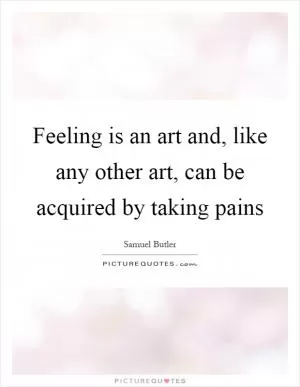 Feeling is an art and, like any other art, can be acquired by taking pains Picture Quote #1