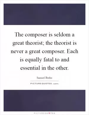 The composer is seldom a great theorist; the theorist is never a great composer. Each is equally fatal to and essential in the other Picture Quote #1
