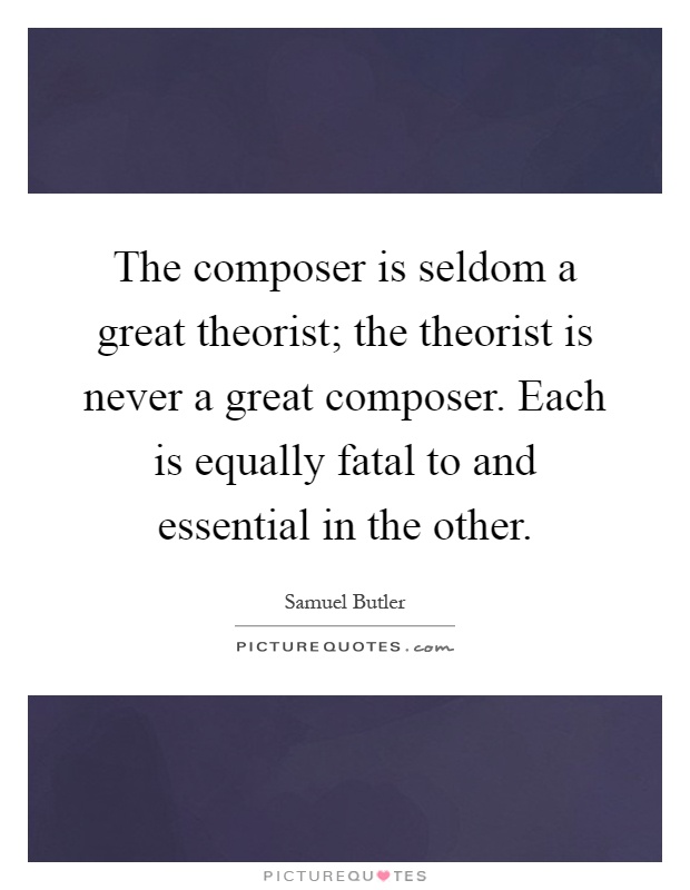 The composer is seldom a great theorist; the theorist is never a great composer. Each is equally fatal to and essential in the other Picture Quote #1