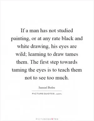 If a man has not studied painting, or at any rate black and white drawing, his eyes are wild; learning to draw tames them. The first step towards taming the eyes is to teach them not to see too much Picture Quote #1