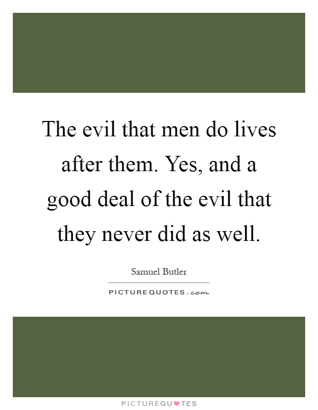 The evil that men do lives after them. Yes, and a good deal of the evil that they never did as well Picture Quote #1