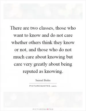 There are two classes, those who want to know and do not care whether others think they know or not, and those who do not much care about knowing but care very greatly about being reputed as knowing Picture Quote #1