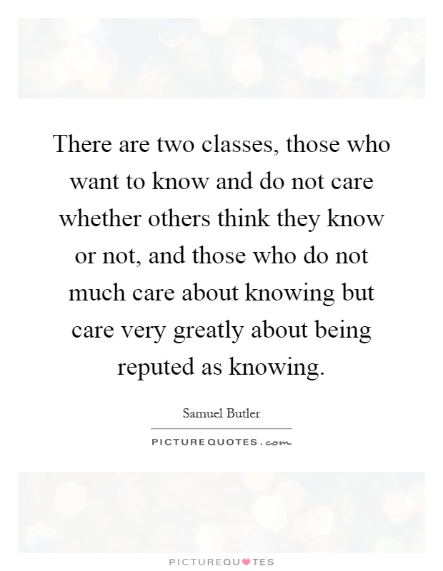 There are two classes, those who want to know and do not care whether others think they know or not, and those who do not much care about knowing but care very greatly about being reputed as knowing Picture Quote #1