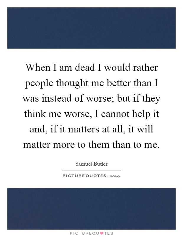 When I am dead I would rather people thought me better than I was instead of worse; but if they think me worse, I cannot help it and, if it matters at all, it will matter more to them than to me Picture Quote #1