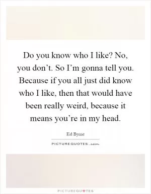 Do you know who I like? No, you don’t. So I’m gonna tell you. Because if you all just did know who I like, then that would have been really weird, because it means you’re in my head Picture Quote #1