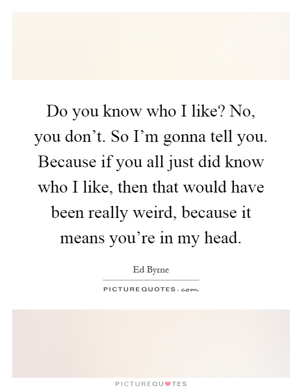Do you know who I like? No, you don't. So I'm gonna tell you. Because if you all just did know who I like, then that would have been really weird, because it means you're in my head Picture Quote #1