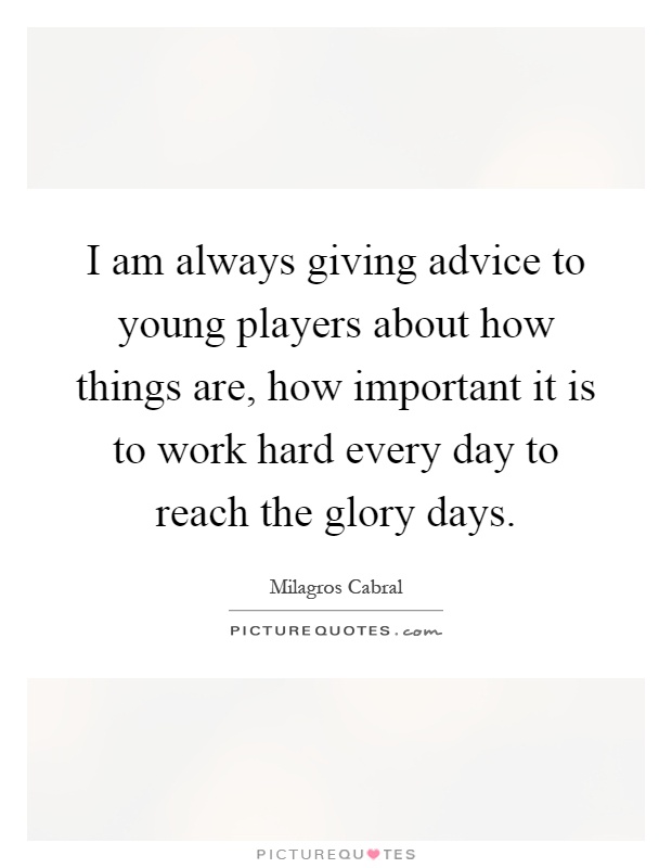 I am always giving advice to young players about how things are, how important it is to work hard every day to reach the glory days Picture Quote #1