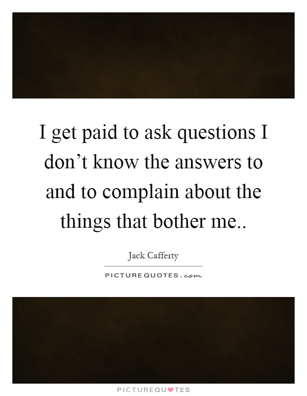 I get paid to ask questions I don't know the answers to and to complain about the things that bother me Picture Quote #1