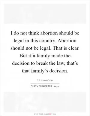 I do not think abortion should be legal in this country. Abortion should not be legal. That is clear. But if a family made the decision to break the law, that’s that family’s decision Picture Quote #1
