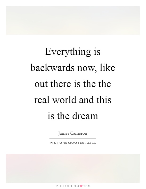Everything is backwards now, like out there is the the real world and this is the dream Picture Quote #1