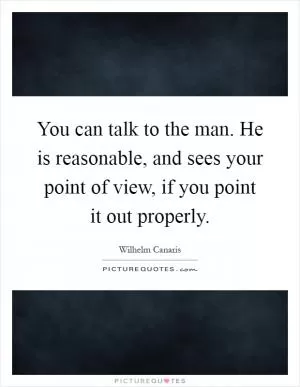 You can talk to the man. He is reasonable, and sees your point of view, if you point it out properly Picture Quote #1