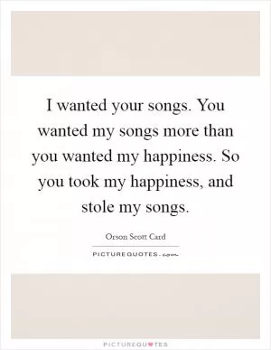 I wanted your songs. You wanted my songs more than you wanted my happiness. So you took my happiness, and stole my songs Picture Quote #1