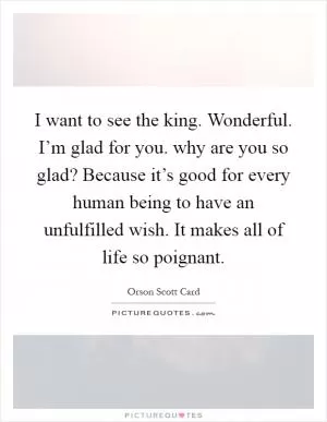 I want to see the king. Wonderful. I’m glad for you. why are you so glad? Because it’s good for every human being to have an unfulfilled wish. It makes all of life so poignant Picture Quote #1