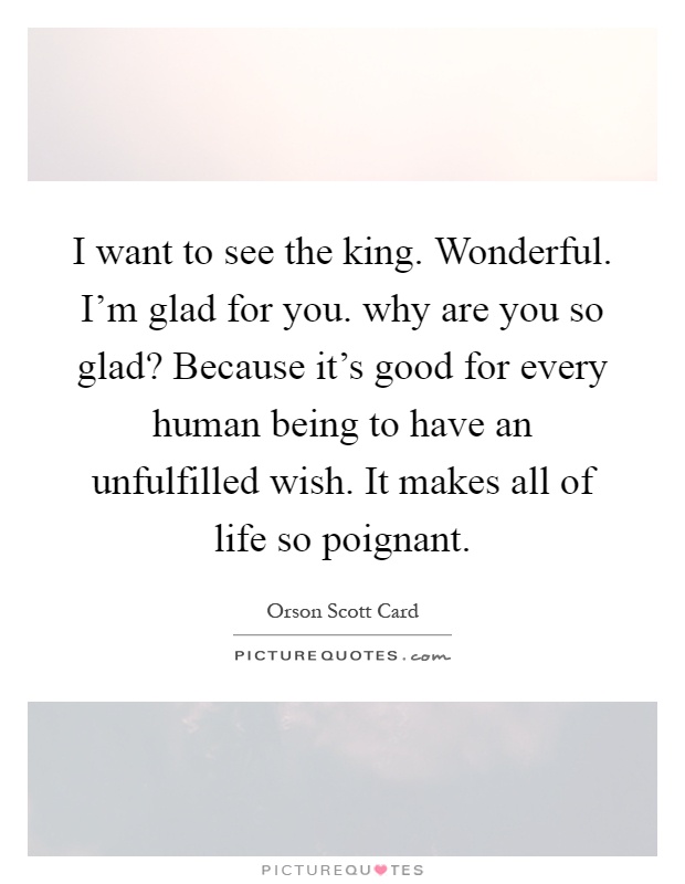 I want to see the king. Wonderful. I'm glad for you. why are you so glad? Because it's good for every human being to have an unfulfilled wish. It makes all of life so poignant Picture Quote #1