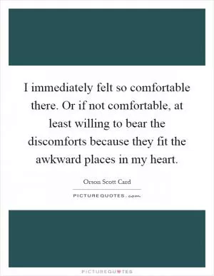 I immediately felt so comfortable there. Or if not comfortable, at least willing to bear the discomforts because they fit the awkward places in my heart Picture Quote #1