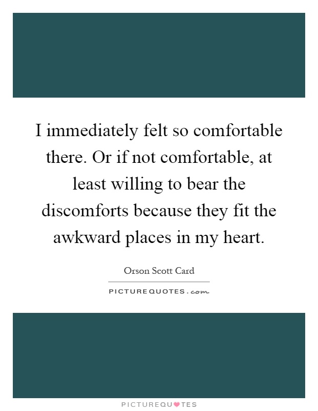 I immediately felt so comfortable there. Or if not comfortable, at least willing to bear the discomforts because they fit the awkward places in my heart Picture Quote #1