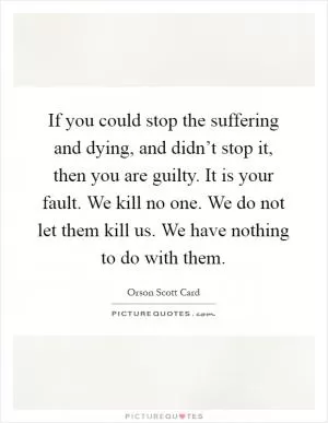 If you could stop the suffering and dying, and didn’t stop it, then you are guilty. It is your fault. We kill no one. We do not let them kill us. We have nothing to do with them Picture Quote #1