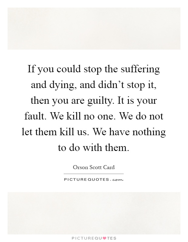 If you could stop the suffering and dying, and didn't stop it, then you are guilty. It is your fault. We kill no one. We do not let them kill us. We have nothing to do with them Picture Quote #1