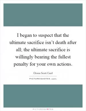 I began to suspect that the ultimate sacrifice isn’t death after all; the ultimate sacrifice is willingly bearing the fullest penalty for your own actions Picture Quote #1