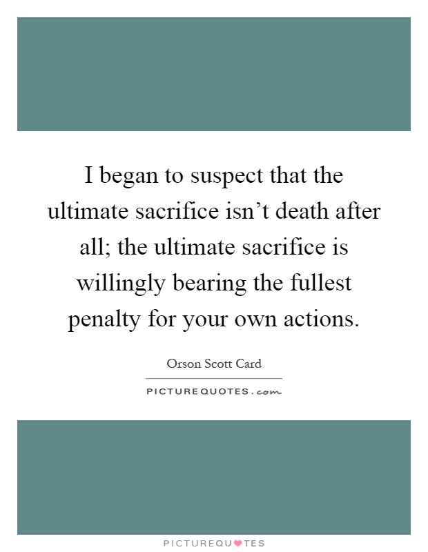 I began to suspect that the ultimate sacrifice isn't death after all; the ultimate sacrifice is willingly bearing the fullest penalty for your own actions Picture Quote #1