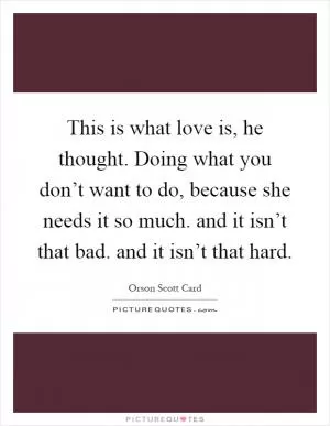 This is what love is, he thought. Doing what you don’t want to do, because she needs it so much. and it isn’t that bad. and it isn’t that hard Picture Quote #1