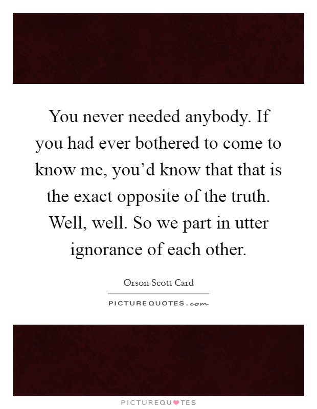 You never needed anybody. If you had ever bothered to come to know me, you'd know that that is the exact opposite of the truth. Well, well. So we part in utter ignorance of each other Picture Quote #1