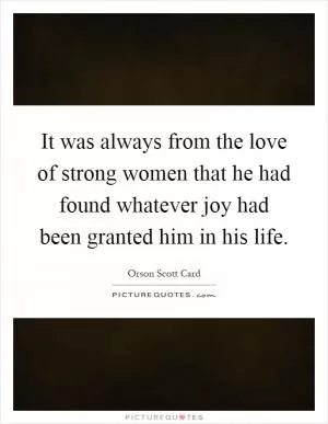 It was always from the love of strong women that he had found whatever joy had been granted him in his life Picture Quote #1