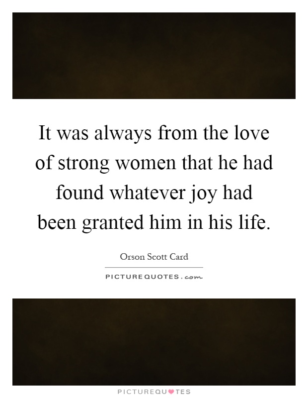 It was always from the love of strong women that he had found whatever joy had been granted him in his life Picture Quote #1