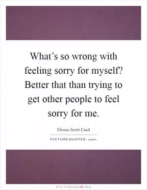 What’s so wrong with feeling sorry for myself? Better that than trying to get other people to feel sorry for me Picture Quote #1