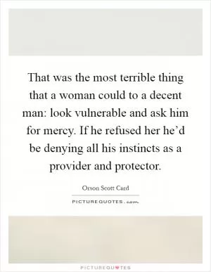 That was the most terrible thing that a woman could to a decent man: look vulnerable and ask him for mercy. If he refused her he’d be denying all his instincts as a provider and protector Picture Quote #1