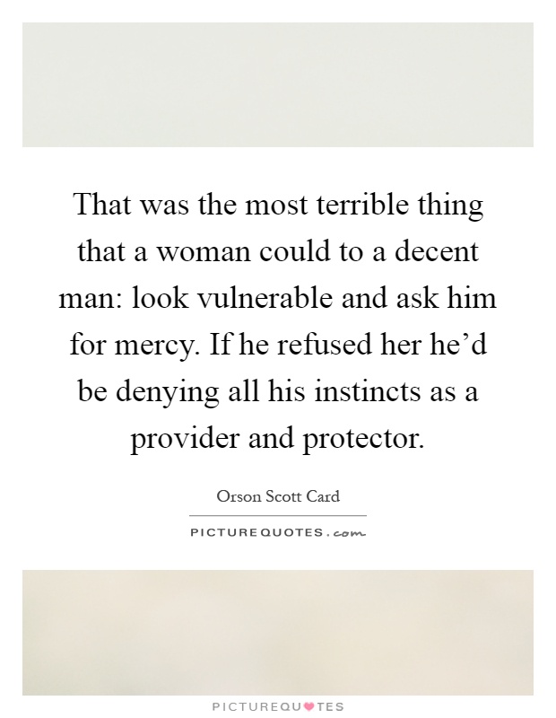 That was the most terrible thing that a woman could to a decent man: look vulnerable and ask him for mercy. If he refused her he'd be denying all his instincts as a provider and protector Picture Quote #1