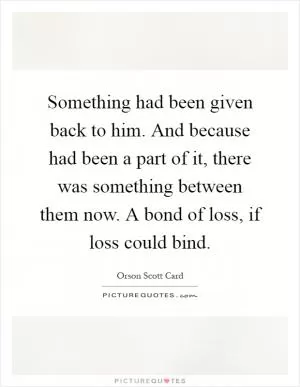 Something had been given back to him. And because had been a part of it, there was something between them now. A bond of loss, if loss could bind Picture Quote #1