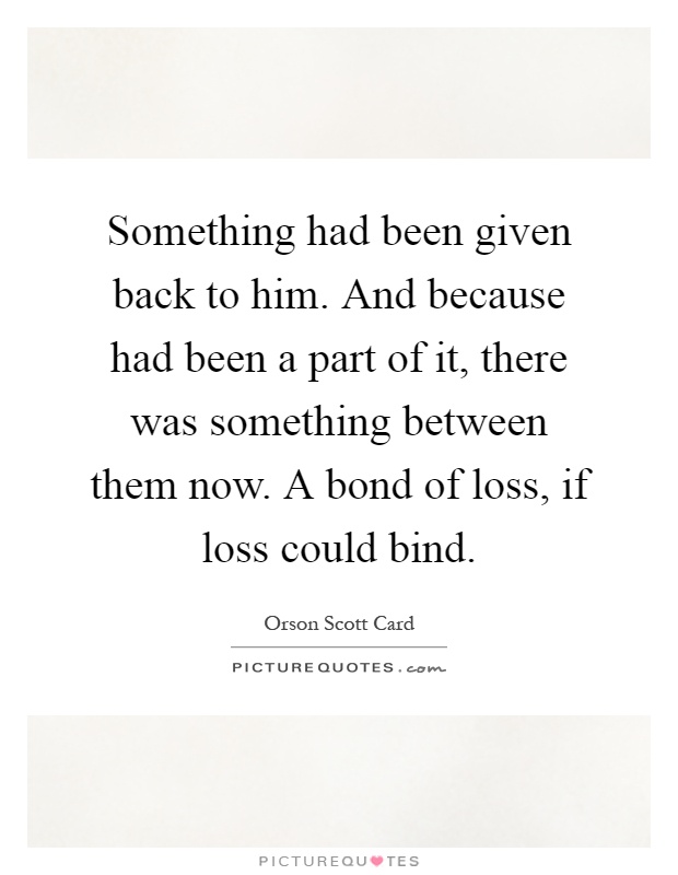 Something had been given back to him. And because had been a part of it, there was something between them now. A bond of loss, if loss could bind Picture Quote #1