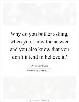 Why do you bother asking, when you know the answer and you also know that you don’t intend to believe it? Picture Quote #1