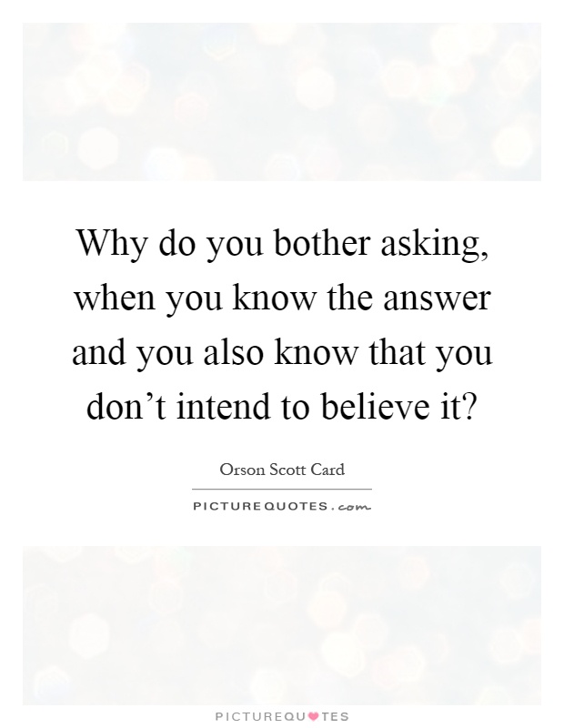 Why do you bother asking, when you know the answer and you also know that you don't intend to believe it? Picture Quote #1