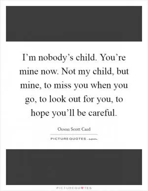 I’m nobody’s child. You’re mine now. Not my child, but mine, to miss you when you go, to look out for you, to hope you’ll be careful Picture Quote #1