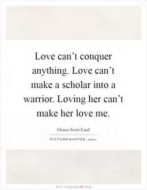 Love can’t conquer anything. Love can’t make a scholar into a warrior. Loving her can’t make her love me Picture Quote #1
