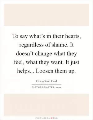 To say what’s in their hearts, regardless of shame. It doesn’t change what they feel, what they want. It just helps... Loosen them up Picture Quote #1