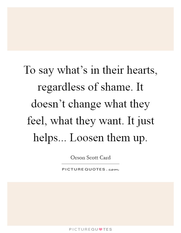 To say what's in their hearts, regardless of shame. It doesn't change what they feel, what they want. It just helps... Loosen them up Picture Quote #1