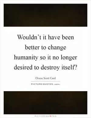 Wouldn’t it have been better to change humanity so it no longer desired to destroy itself? Picture Quote #1