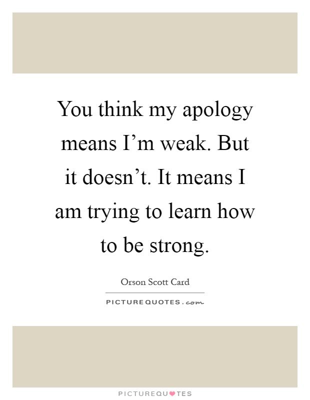 You think my apology means I'm weak. But it doesn't. It means I am trying to learn how to be strong Picture Quote #1
