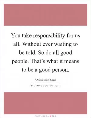 You take responsibility for us all. Without ever waiting to be told. So do all good people. That’s what it means to be a good person Picture Quote #1