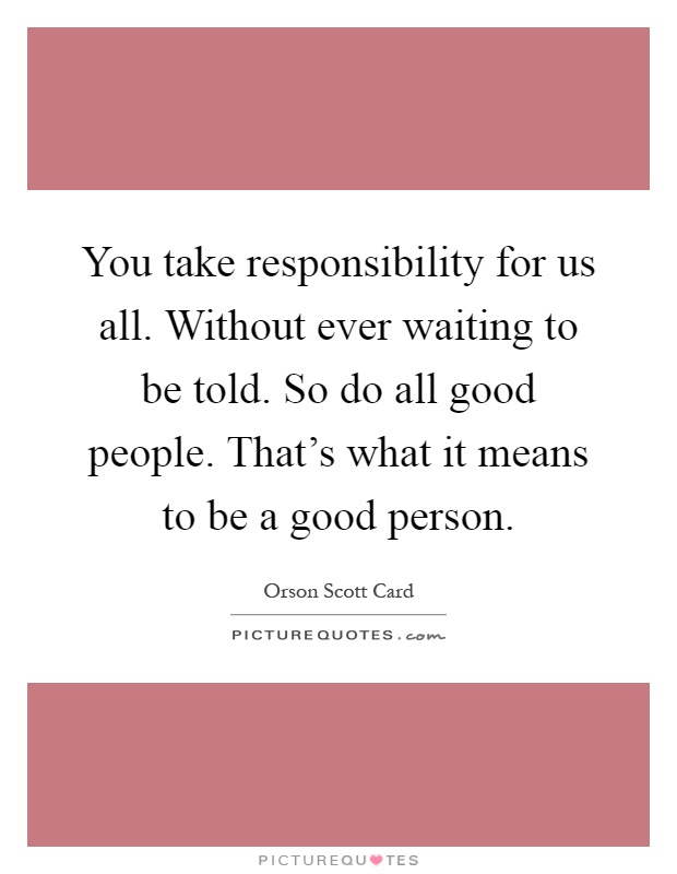 You take responsibility for us all. Without ever waiting to be told. So do all good people. That's what it means to be a good person Picture Quote #1