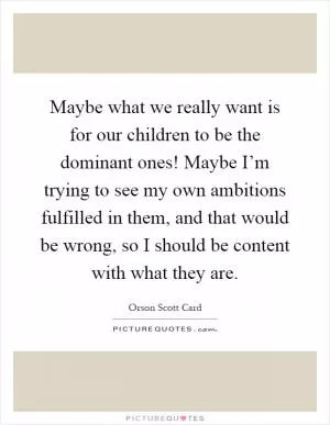 Maybe what we really want is for our children to be the dominant ones! Maybe I’m trying to see my own ambitions fulfilled in them, and that would be wrong, so I should be content with what they are Picture Quote #1