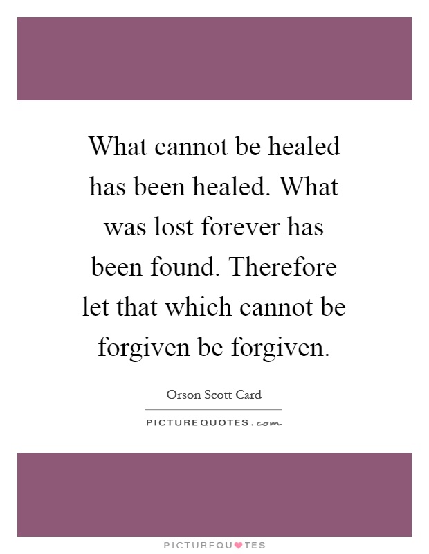 What cannot be healed has been healed. What was lost forever has been found. Therefore let that which cannot be forgiven be forgiven Picture Quote #1