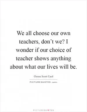 We all choose our own teachers, don’t we? I wonder if our choice of teacher shows anything about what our lives will be Picture Quote #1