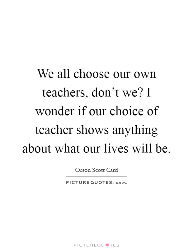 We all choose our own teachers, don't we? I wonder if our choice of teacher shows anything about what our lives will be Picture Quote #1