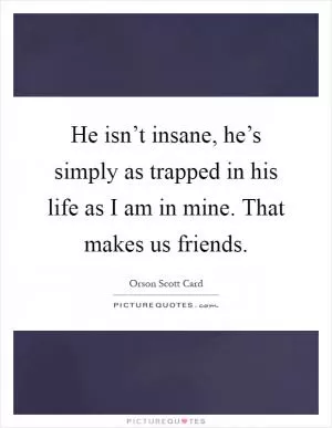 He isn’t insane, he’s simply as trapped in his life as I am in mine. That makes us friends Picture Quote #1