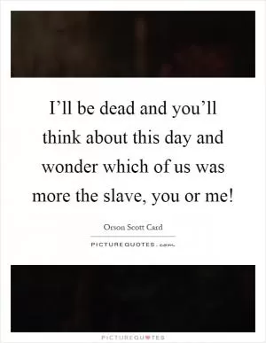 I’ll be dead and you’ll think about this day and wonder which of us was more the slave, you or me! Picture Quote #1